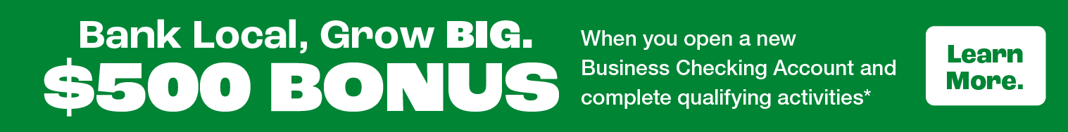 Bank Local, Grow BIG. $500 Bonus when you open a new Business Checking Account Account and complete qualifying activities*. Learn more.